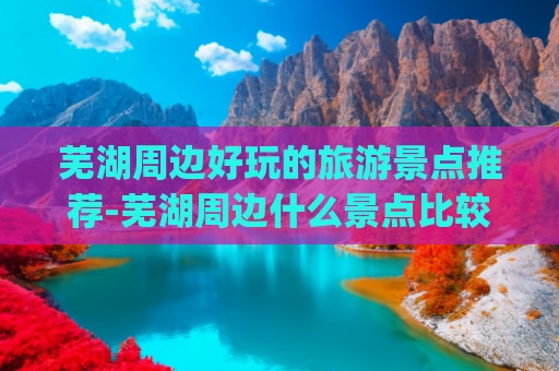 芜湖周边好玩的旅游景点推荐-芜湖周边什么景点比较好玩(安徽芜湖旅游必去十大景点有哪些？)