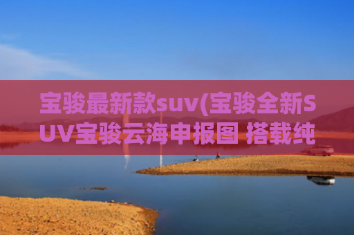 宝骏最新款suv(宝骏全新SUV宝骏云海申报图 搭载纯电及插混两种动力)