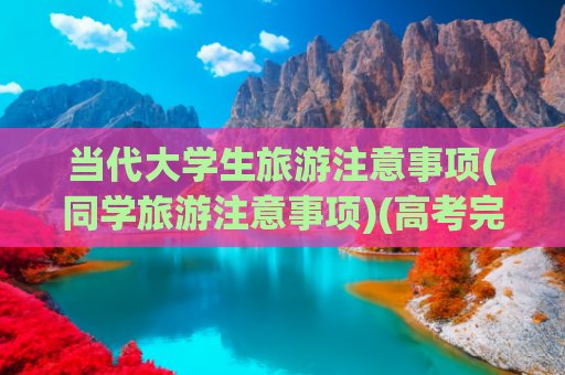 当代大学生旅游注意事项(同学旅游注意事项)(高考完独自去旅行，这些安全细节要注意。)