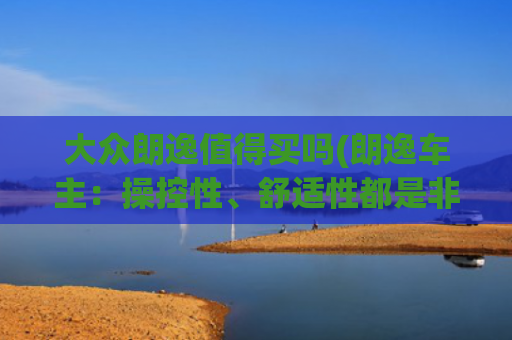 大众朗逸值得买吗(朗逸车主：操控性、舒适性都是非常的不错，性价比也是非常的高)