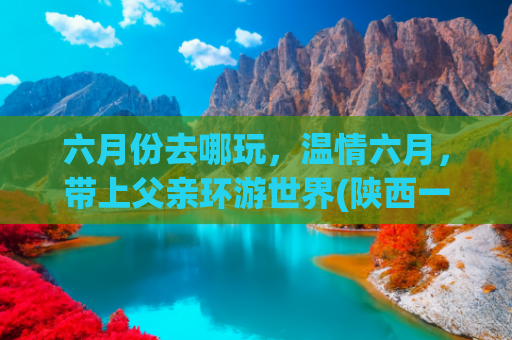 六月份去哪玩，温情六月，带上父亲环游世界(陕西一位父亲带着女儿开启浪漫自驾游，本以为是温馨的亲子时光)