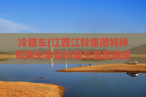 冷藏车(江西江铃集团特种专用车申请冷藏车弧度厢板制造设备及工艺专利，降低能源消耗)