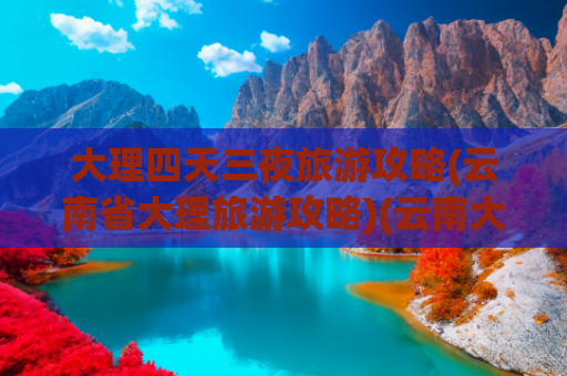 大理四天三夜旅游攻略(云南省大理旅游攻略)(云南大理最全攻略！资深玩家私藏路线+避坑秘籍，看完立马想出发)