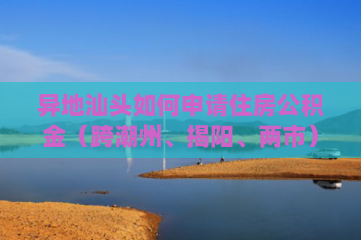 异地汕头如何申请住房公积金（跨潮州、揭阳、两市）(汕头籍异地城市缴存职工可房贷)