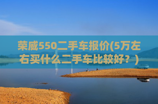 荣威550二手车报价(5万左右买什么二手车比较好？)