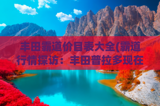 丰田霸道价目表大全(霸道行情探访：丰田普拉多现在优惠高达5万？5个版本怎么选？)
