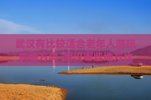 武汉有比较适合老年人游玩的地方吗-武汉哪些地方比较适合老年人游玩(超贴心！东湖夕阳红指南上线)