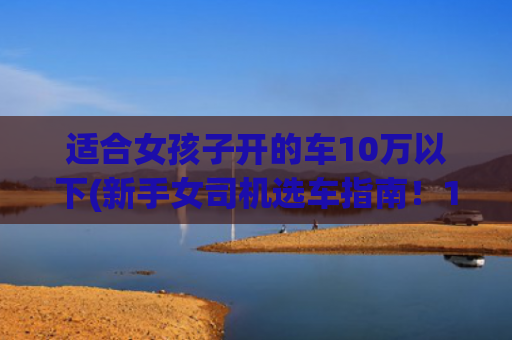 适合女孩子开的车10万以下(新手女司机选车指南！10~20w试驾清单分享)