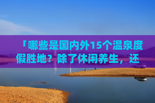 「哪些是国内外15个温泉度假胜地？除了休闲养生，还有哪些好风光？」(世界20个著名旅游景点，最出名景区，风光旖旎或波澜壮阔)
