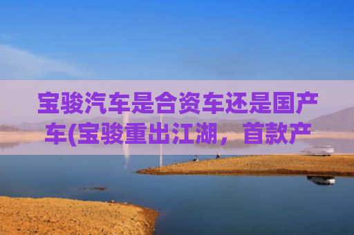 宝骏汽车是合资车还是国产车(宝骏重出江湖，首款产品定位5米级绿牌轿车，9.98万能交朋友？)