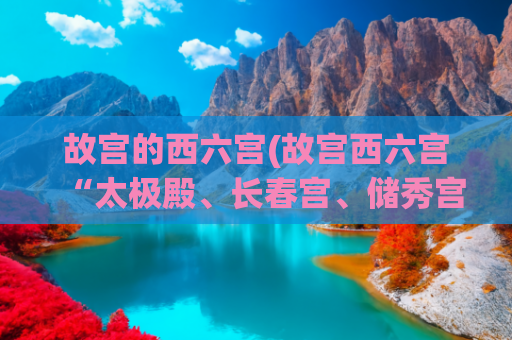 故宫的西六宫(故宫西六宫“太极殿、长春宫、储秀宫、翊坤宫”是怎样一个景点？)