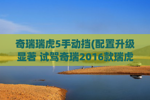 奇瑞瑞虎5手动挡(配置升级显著 试驾奇瑞2016款瑞虎5)