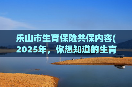 乐山市生育保险共保内容(2025年，你想知道的生育险知识都在这里，速看！)