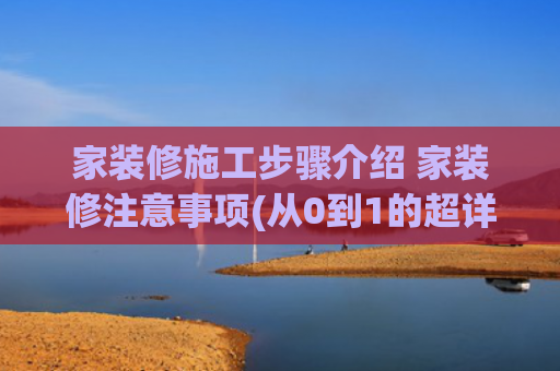 家装修施工步骤介绍 家装修注意事项(从0到1的超详细装修流程！看了那么多装修笔记，还是这篇一看就懂)