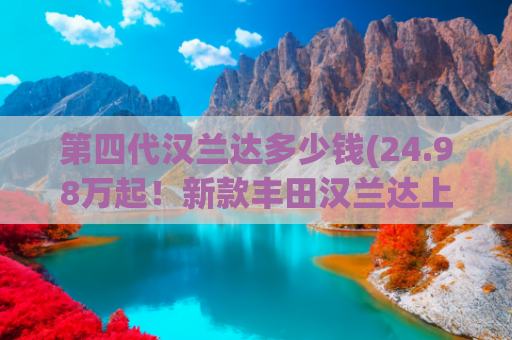 第四代汉兰达多少钱(24.98万起！新款丰田汉兰达上市！减价增配，这次够诚意吗？)