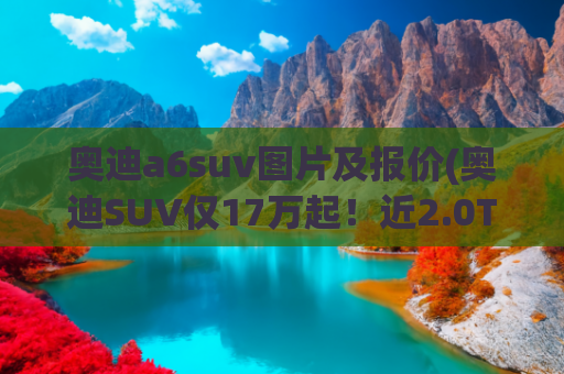 奥迪a6suv图片及报价(奥迪SUV仅17万起！近2.0T动力，A6L内饰，关键还配高阶智驾)