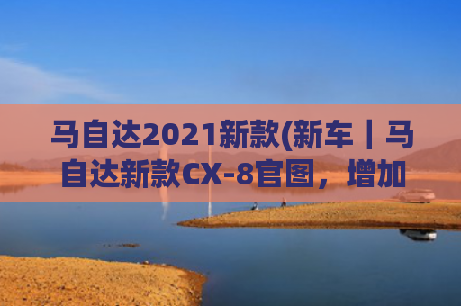 马自达2021新款(新车｜马自达新款CX-8官图，增加6座布局，挑战大众途昂？)