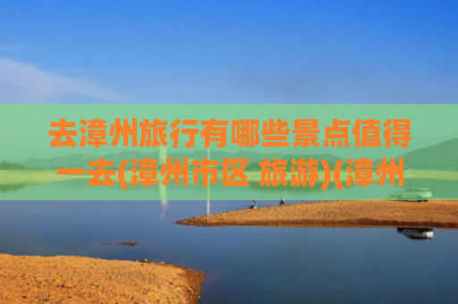 去漳州旅行有哪些景点值得一去(漳州市区 旅游)(漳州旅游，推荐漳州10个必打卡的景点，遇见闽南宝藏小城风光！)
