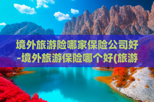 境外旅游险哪家保险公司好-境外旅游保险哪个好(旅游保险到底值不值得买？真相让人震惊)