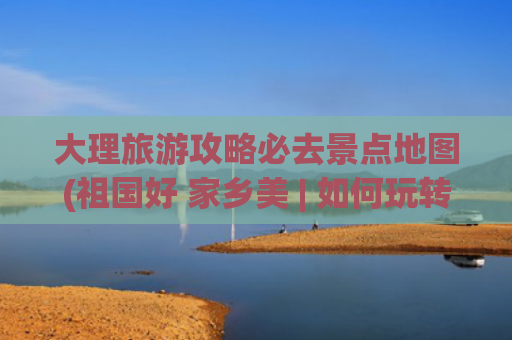 大理旅游攻略必去景点地图(祖国好 家乡美 | 如何玩转大理市？5条深度游线路送给你！)
