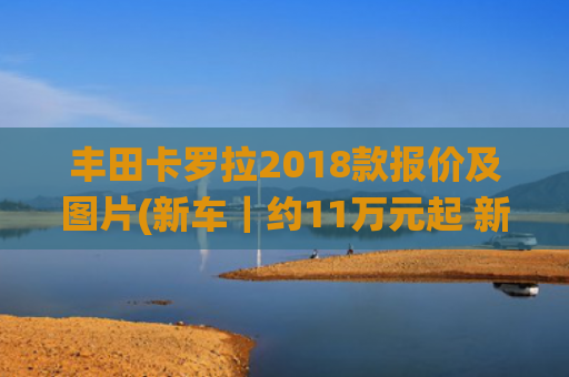 丰田卡罗拉2018款报价及图片(新车｜约11万元起 新款丰田卡罗拉家族发布 配置调整/全系混动系统)