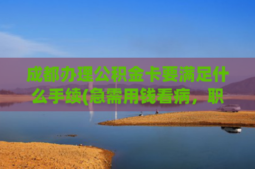 成都办理公积金卡要满足什么手续(急需用钱看病，职工符合以下任一情况，即可申请提取住房公积金→|人民来信·有回应)
