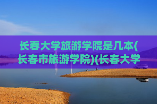 长春大学旅游学院是几本(长春市旅游学院)(长春大学旅游学院——立德树人，求是创新)