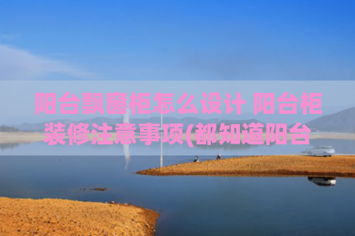 阳台飘窗柜怎么设计 阳台柜装修注意事项(都知道阳台靠墙打柜子，怎么没想过抬高地面，往下储物？又多5㎡)