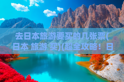 去日本旅游要买的几张票(日本 旅游 买)(超全攻略！日本旅行必备物品清单，商务考察也用得上)