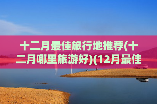 十二月最佳旅行地推荐(十二月哪里旅游好)(12月最佳旅行地榜单！告别2024的朋友圈文案，我想在这里发)
