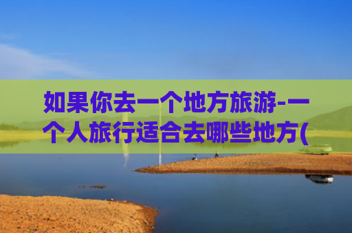 如果你去一个地方旅游-一个人旅行适合去哪些地方(一个人也要去的12个旅行地，闲暇时把它们都走一遍)