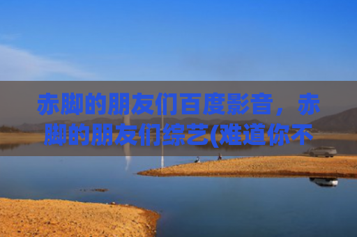 赤脚的朋友们百度影音，赤脚的朋友们综艺(难道你不好奇么？为什么总有两档类似的综艺节目)