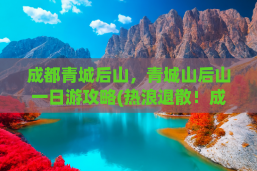 成都青城后山，青城山后山一日游攻略(热浪退散！成都1.5h直抵19℃青城后山，这份避暑攻略拿走不谢！)