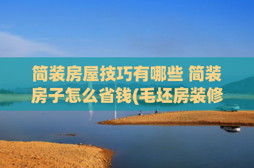 简装房屋技巧有哪些 简装房子怎么省钱(毛坯房装修步骤清单！照着做省心又省钱)