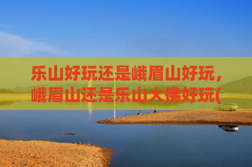 乐山好玩还是峨眉山好玩，峨眉山还是乐山大佛好玩(乐山与峨眉山，四川的双璧，它们如同两颗璀璨的明珠)