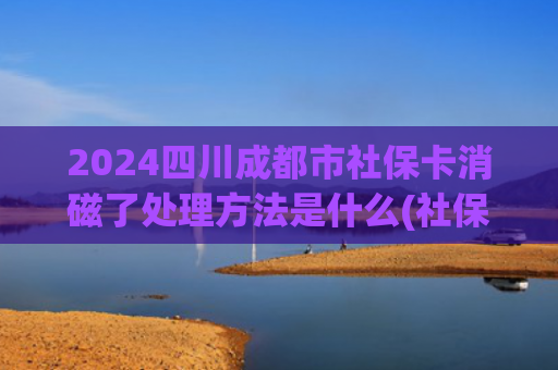 2024四川成都市社保卡消磁了处理方法是什么(社保卡上有这两个字的需注意，尽早去银行处理，看完记得叮嘱家人)