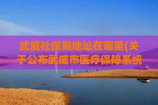 武威社保局地址在哪里(关于公布武威市医疗保障系统办公及医保经办窗口电话的公告)
