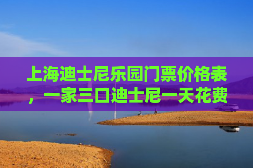 上海迪士尼乐园门票价格表，一家三口迪士尼一天花费多少(吐血计算！上海迪士尼开园，无锡一家三口去一趟要花多少钱？)