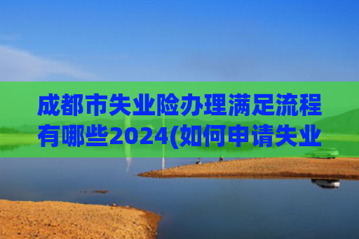 成都市失业险办理满足流程有哪些2024(如何申请失业金？看这篇文章就够了，轻松拿捏。)