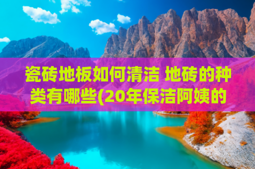 瓷砖地板如何清洁 地砖的种类有哪些(20年保洁阿姨的“清洁瓷砖”妙招，效果真是太惊喜了！干净又耐脏)