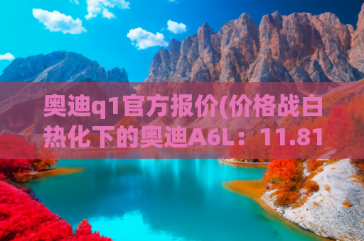 奥迪q1官方报价(价格战白热化下的奥迪A6L：11.81万降幅背后的豪华车生存逻辑)