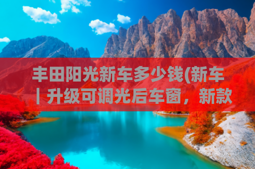 丰田阳光新车多少钱(新车｜升级可调光后车窗，新款丰田世极官图，售价约合133.3万元)