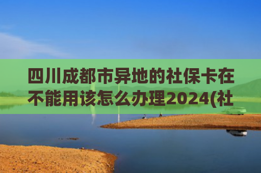四川成都市异地的社保卡在不能用该怎么办理2024(社保卡异地看病不换新卡就不能报销？咋回事？)