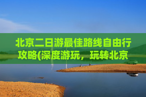北京二日游最佳路线自由行攻略(深度游玩，玩转北京必去景点)(速码！北京旅游保姆级攻略，吃住行玩一篇搞定)