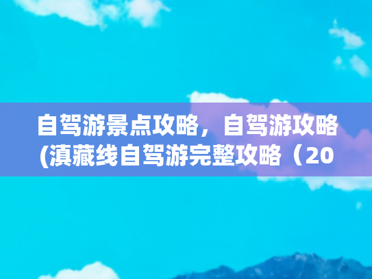 自驾游景点攻略，自驾游攻略(滇藏线自驾游完整攻略（2025年更新版）)