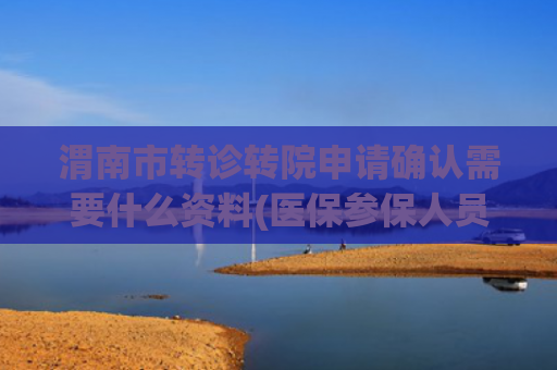 渭南市转诊转院申请确认需要什么资料(医保参保人员的转诊转院手续如何办理？)