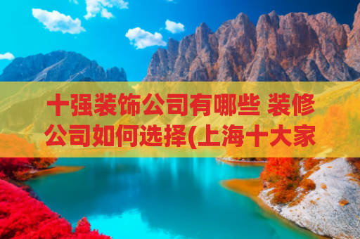 十强装饰公司有哪些 装修公司如何选择(上海十大家装装修公司(2025年十强口碑榜推荐))