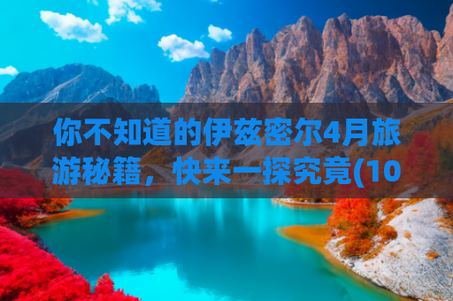 你不知道的伊兹密尔4月旅游秘籍，快来一探究竟(10月15日早报｜驻瑞大使馆再喊话瑞典电视台：诚恳道歉 别再护短)