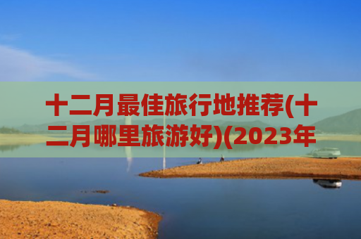 十二月最佳旅行地推荐(十二月哪里旅游好)(2023年-2024年冬季旅游，这6个目的地，真的绝了)