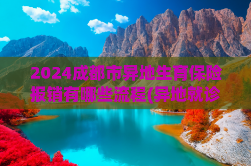2024成都市异地生育保险报销有哪些流程(异地就诊大病二次报销如何办理？浈阳学校小学部是否有食堂…… | 你问我答185)